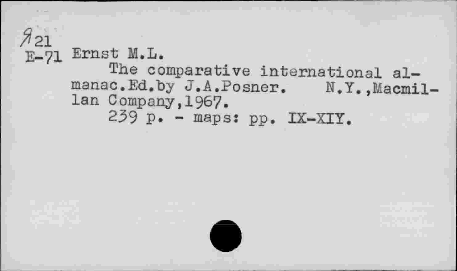 ﻿^21
Е-71
Ernst M.L.
The comparative international almanac. Ed.by J.A.Posner. N.Y.»Macmillan Company,1967.
259 P. - maps: pp. IX-XIY.